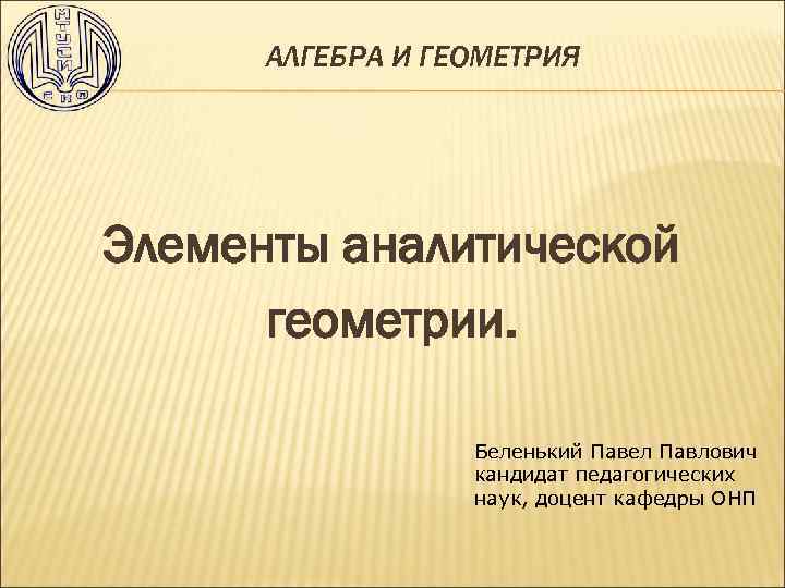  АЛГЕБРА И ГЕОМЕТРИЯ Элементы аналитической геометрии. Беленький Павел Павлович кандидат педагогических наук, доцент