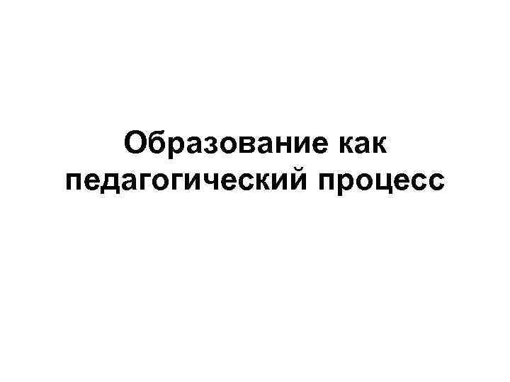Образование как педагогический процесс 
