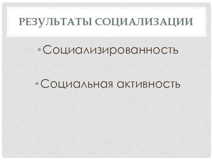 РЕЗУЛЬТАТЫ СОЦИАЛИЗАЦИИ • Социализированность • Социальная активность 