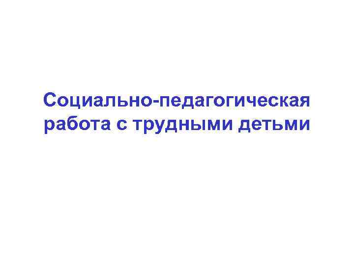 Социально-педагогическая работа с трудными детьми 