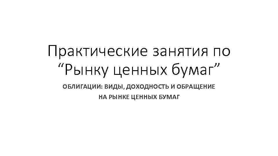 Практические занятия по “Рынку ценных бумаг” ОБЛИГАЦИИ: ВИДЫ, ДОХОДНОСТЬ И ОБРАЩЕНИЕ НА РЫНКЕ ЦЕННЫХ