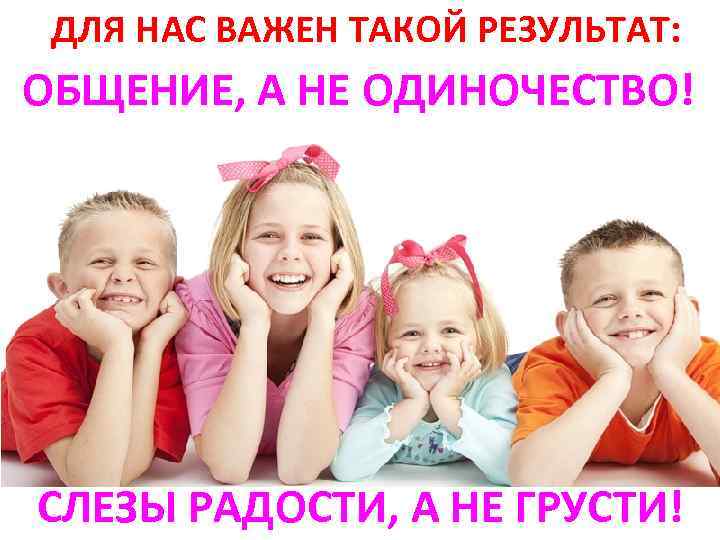 ДЛЯ НАС ВАЖЕН ТАКОЙ РЕЗУЛЬТАТ: ОБЩЕНИЕ, А НЕ ОДИНОЧЕСТВО! СЛЕЗЫ РАДОСТИ, А НЕ ГРУСТИ!