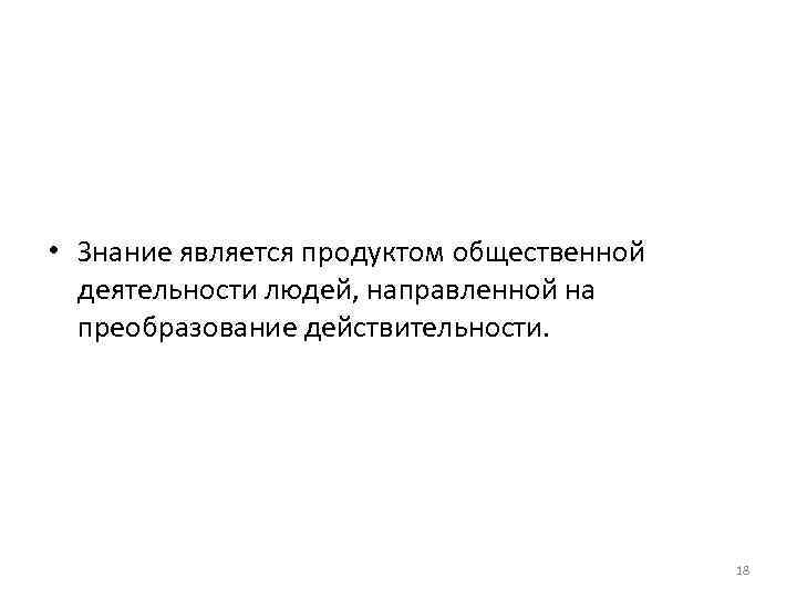  • Знание является продуктом общественной деятельности людей, направленной на преобразование действительности. 18 