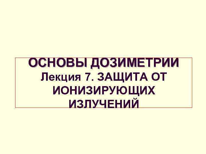 ОСНОВЫ ДОЗИМЕТРИИ Лекция 7. ЗАЩИТА ОТ ИОНИЗИРУЮЩИХ ИЗЛУЧЕНИЙ 