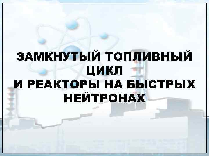 ЗАМКНУТЫЙ ТОПЛИВНЫЙ ЦИКЛ И РЕАКТОРЫ НА БЫСТРЫХ НЕЙТРОНАХ 
