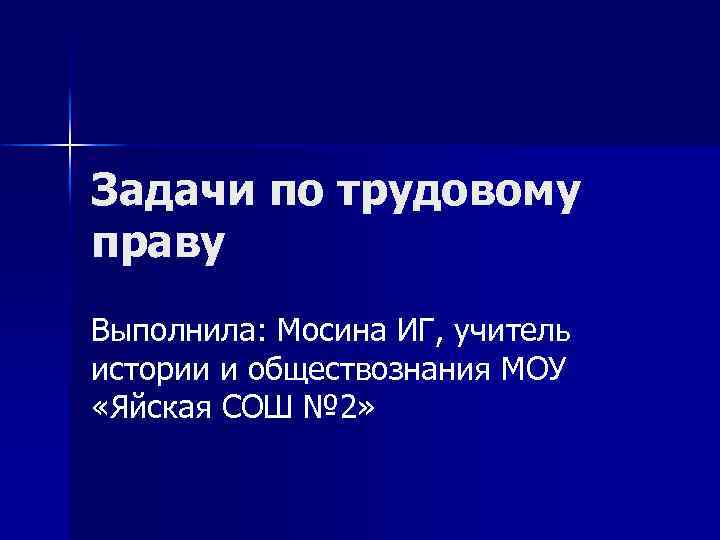 Задачи по трудовому праву Выполнила: Мосина ИГ, учитель истории и обществознания МОУ «Яйская СОШ