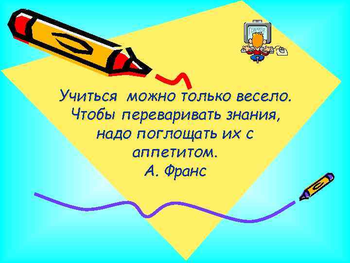 Учиться можно только весело. Чтобы переваривать знания, надо поглощать их с аппетитом. А. Франс