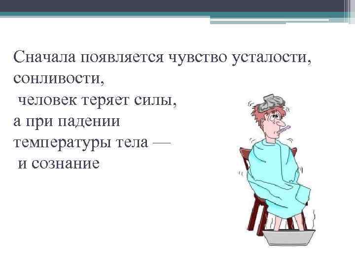 Сначала появляется чувство усталости, сонливости, человек теряет силы, а при падении температуры тела —