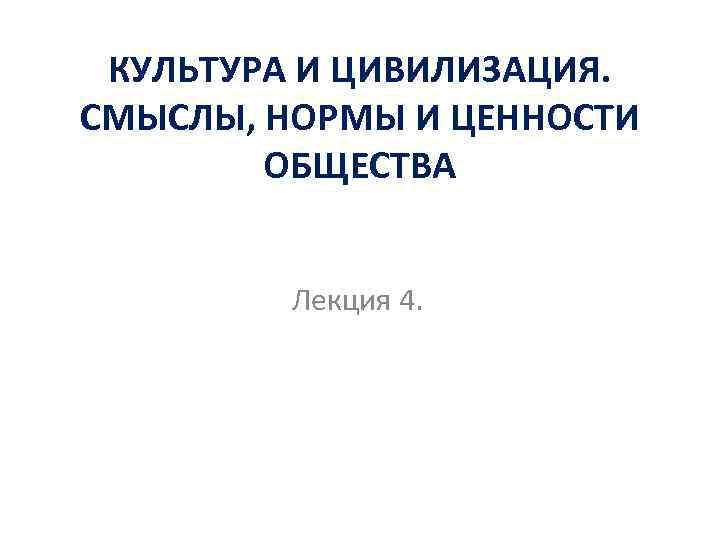 КУЛЬТУРА И ЦИВИЛИЗАЦИЯ. СМЫСЛЫ, НОРМЫ И ЦЕННОСТИ ОБЩЕСТВА Лекция 4. 