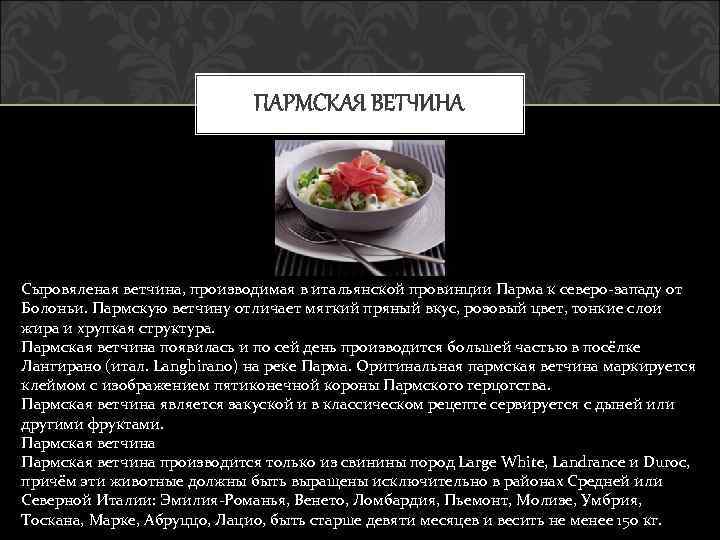 ПАРМСКАЯ ВЕТЧИНА Сыровяленая ветчина, производимая в итальянской провинции Парма к северо-западу от Болоньи. Пармскую