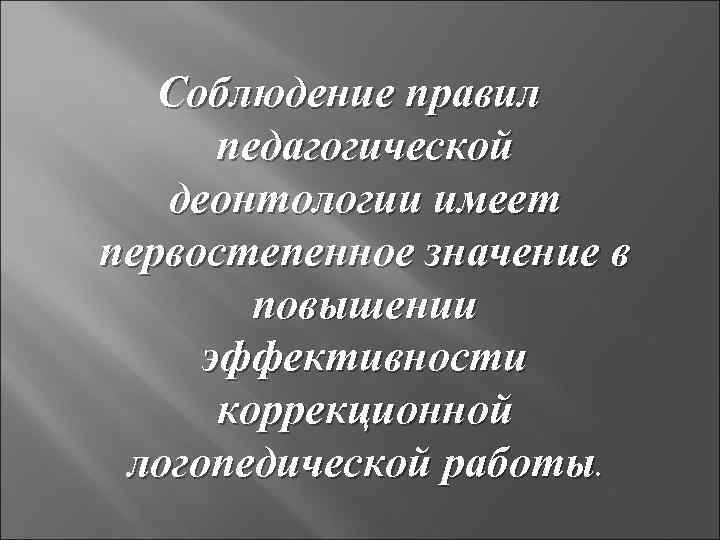 Соблюдение правил педагогической деонтологии имеет первостепенное значение в повышении эффективности коррекционной логопедической работы. 