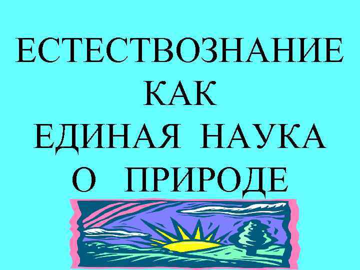 ЕСТЕСТВОЗНАНИЕ КАК ЕДИНАЯ НАУКА О ПРИРОДЕ 