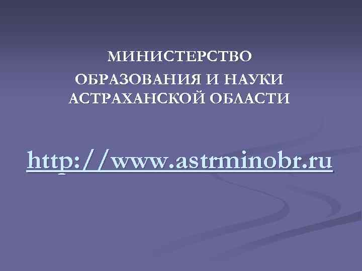 МИНИСТЕРСТВО ОБРАЗОВАНИЯ И НАУКИ АСТРАХАНСКОЙ ОБЛАСТИ http: //www. astrminobr. ru 