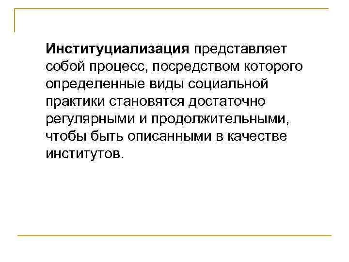 Институциализация представляет собой процесс, посредством которого определенные виды социальной практики становятся достаточно регулярными и