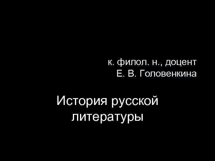 к. филол. н. , доцент Е. В. Головенкина История русской литературы 
