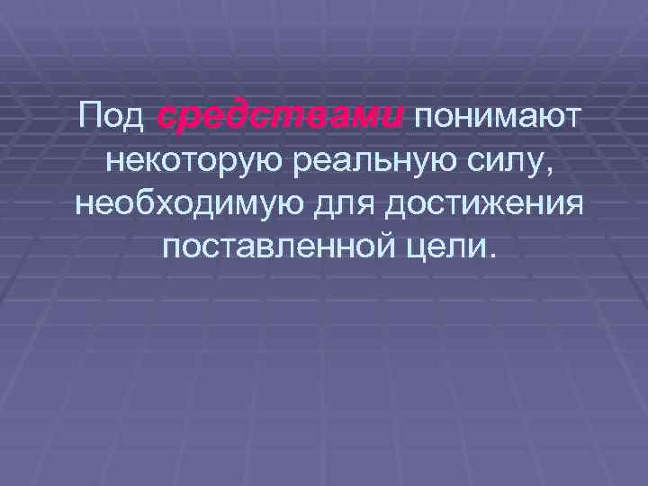 Под средствами понимают некоторую реальную силу, необходимую для достижения поставленной цели. 