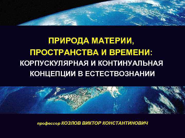 ПРИРОДА МАТЕРИИ, ПРОСТРАНСТВА И ВРЕМЕНИ: КОРПУСКУЛЯРНАЯ И КОНТИНУАЛЬНАЯ КОНЦЕПЦИИ В ЕСТЕСТВОЗНАНИИ профессор КОЗЛОВ ВИКТОР