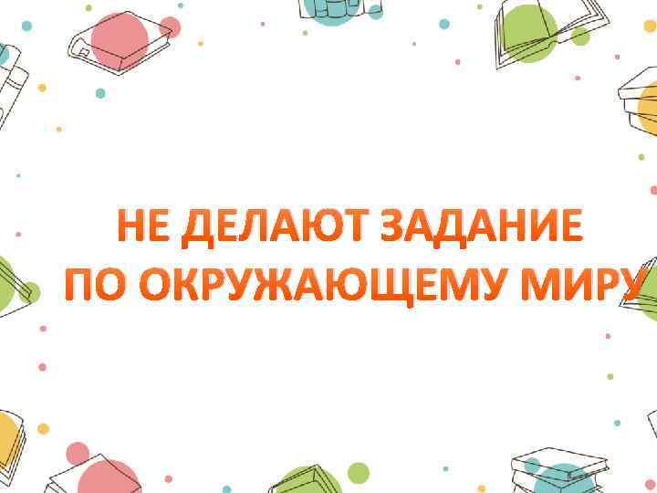 НЕ ДЕЛАЮТ ЗАДАНИЕ ПО ОКРУЖАЮЩЕМУ МИРУ 