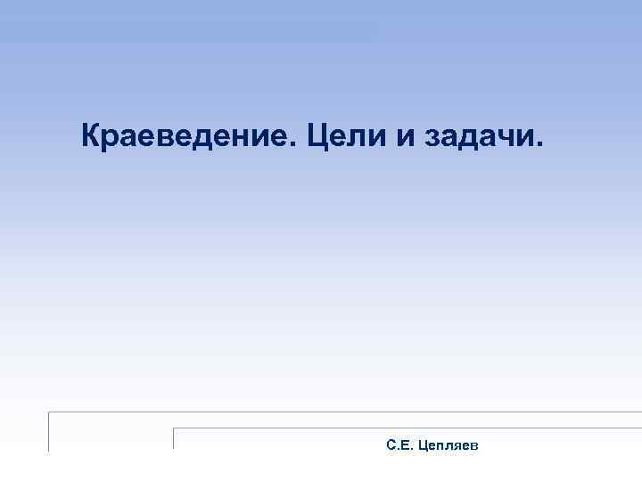 Краеведение. Цели и задачи. С. Е. Цепляев 
