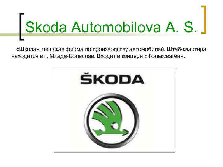 Skoda Automobilova A. S. «Шкода» , чешская фирма по производству автомобилей. Штаб-квартира находится в