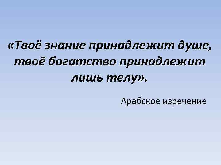  «Твоё знание принадлежит душе, твоё богатство принадлежит лишь телу» . Арабское изречение 