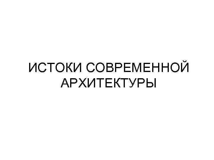 ИСТОКИ СОВРЕМЕННОЙ АРХИТЕКТУРЫ 