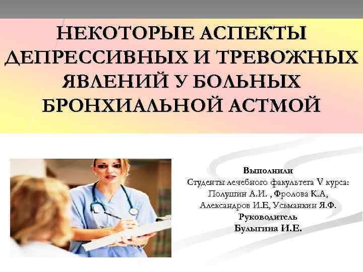 НЕКОТОРЫЕ АСПЕКТЫ ДЕПРЕССИВНЫХ И ТРЕВОЖНЫХ ЯВЛЕНИЙ У БОЛЬНЫХ БРОНХИАЛЬНОЙ АСТМОЙ Выполнили Студенты лечебного факультета