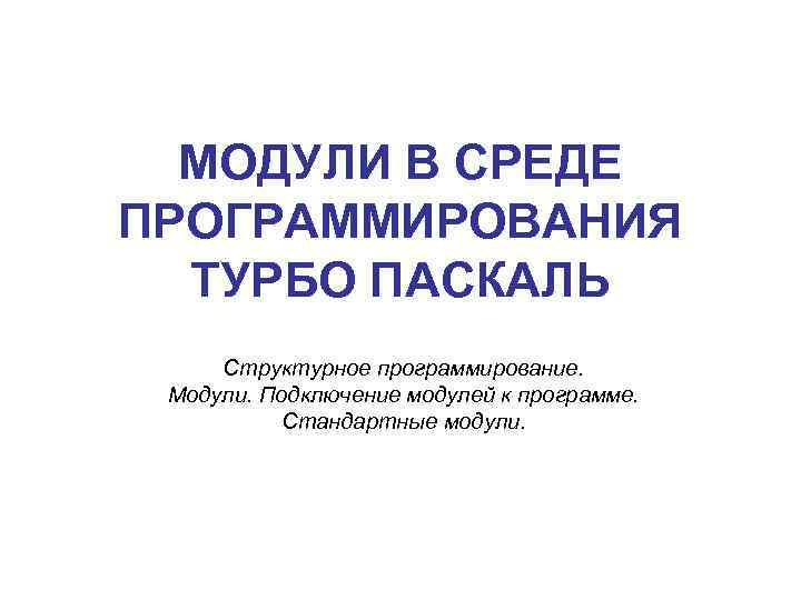 МОДУЛИ В СРЕДЕ ПРОГРАММИРОВАНИЯ ТУРБО ПАСКАЛЬ Структурное программирование. Модули. Подключение модулей к программе. Стандартные