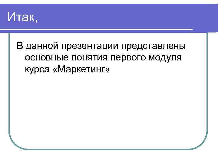 Итак, В данной презентации представлены основные понятия первого модуля курса «Маркетинг» 