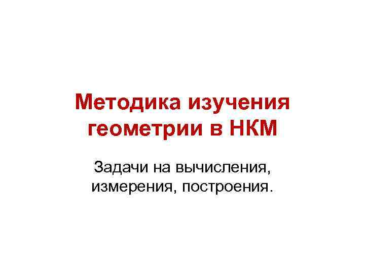 Методика изучения геометрии в НКМ Задачи на вычисления, измерения, построения. 