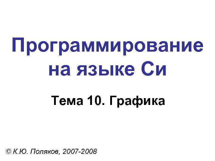 Программирование на языке Си Тема 10. Графика © К. Ю. Поляков, 2007 -2008 