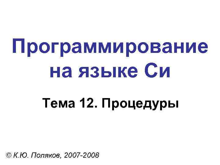 Программирование на языке Си Тема 12. Процедуры © К. Ю. Поляков, 2007 -2008 