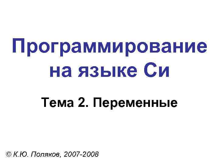 Программирование на языке Си Тема 2. Переменные © К. Ю. Поляков, 2007 -2008 