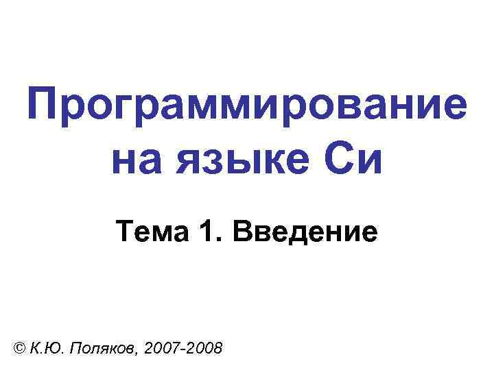 Программирование на языке Си Тема 1. Введение © К. Ю. Поляков, 2007 -2008 