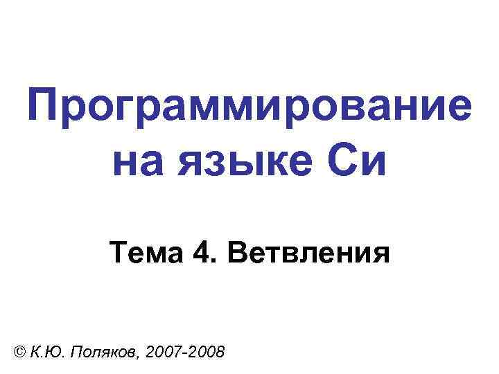 Программирование на языке Си Тема 4. Ветвления © К. Ю. Поляков, 2007 -2008 