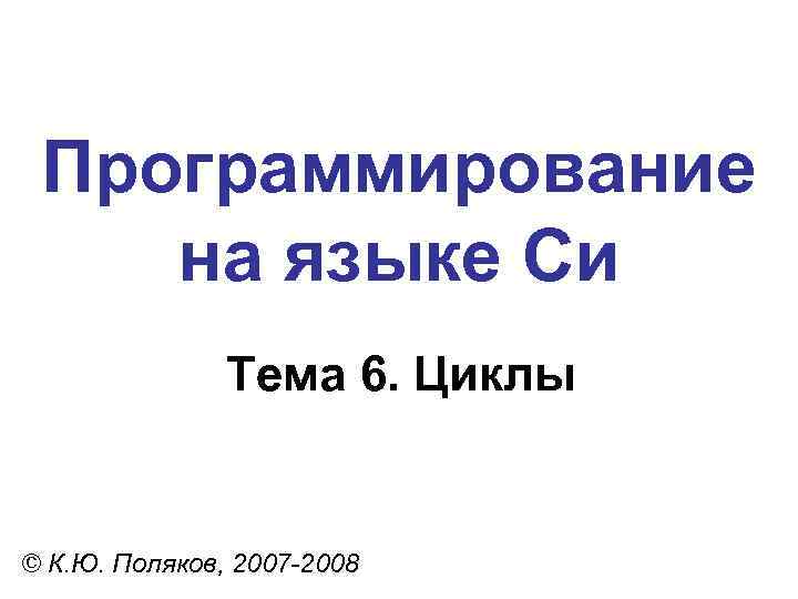 Программирование на языке Си Тема 6. Циклы © К. Ю. Поляков, 2007 -2008 