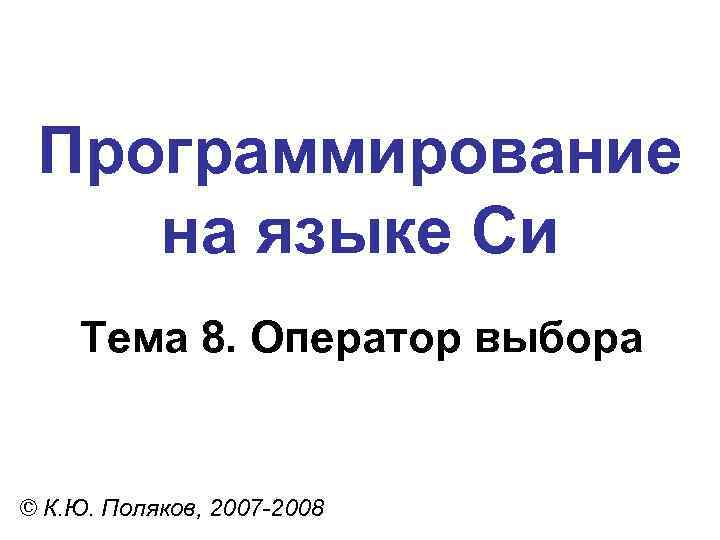 Программирование на языке Си Тема 8. Оператор выбора © К. Ю. Поляков, 2007 -2008