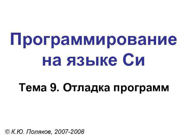 Программирование на языке Си Тема 9. Отладка программ © К. Ю. Поляков, 2007 -2008