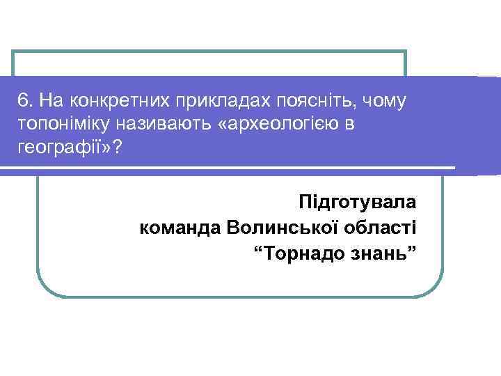 6. На конкретних прикладах поясніть, чому топоніміку називають «археологією в географії» ? Підготувала команда