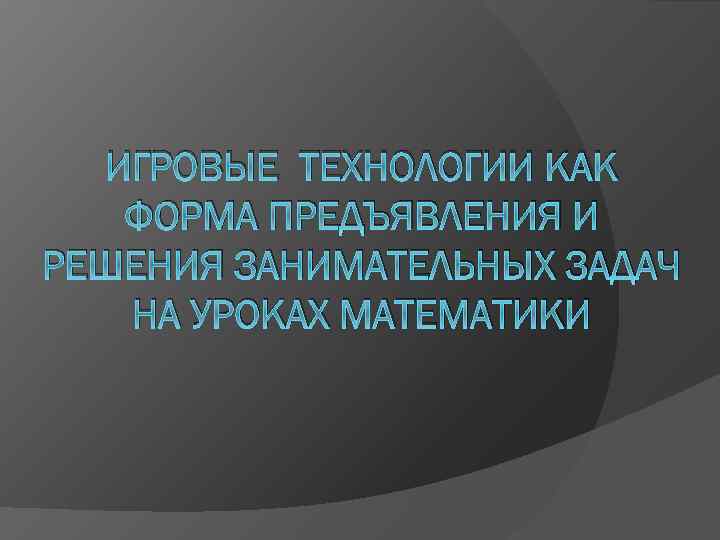 ИГРОВЫЕ ТЕХНОЛОГИИ КАК ФОРМА ПРЕДЪЯВЛЕНИЯ И РЕШЕНИЯ ЗАНИМАТЕЛЬНЫХ ЗАДАЧ НА УРОКАХ МАТЕМАТИКИ 