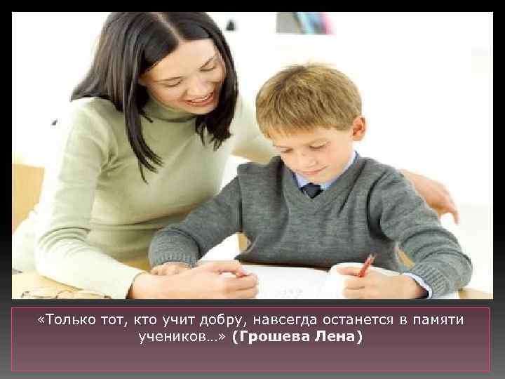  «Только тот, кто учит добру, навсегда останется в памяти учеников…» (Грошева Лена) 