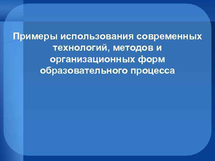 Примеры использования современных технологий, методов и организационных форм образовательного процесса 
