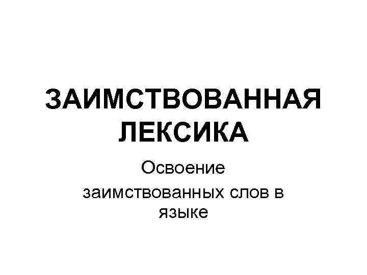 ЗАИМСТВОВАННАЯ ЛЕКСИКА Освоение заимствованных слов в языке 