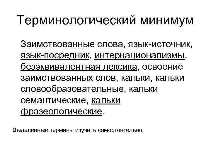 Терминологический минимум Заимствованные слова, язык-источник, язык-посредник, интернационализмы, безэквивалентная лексика, освоение заимствованных слов, кальки словообразовательные,