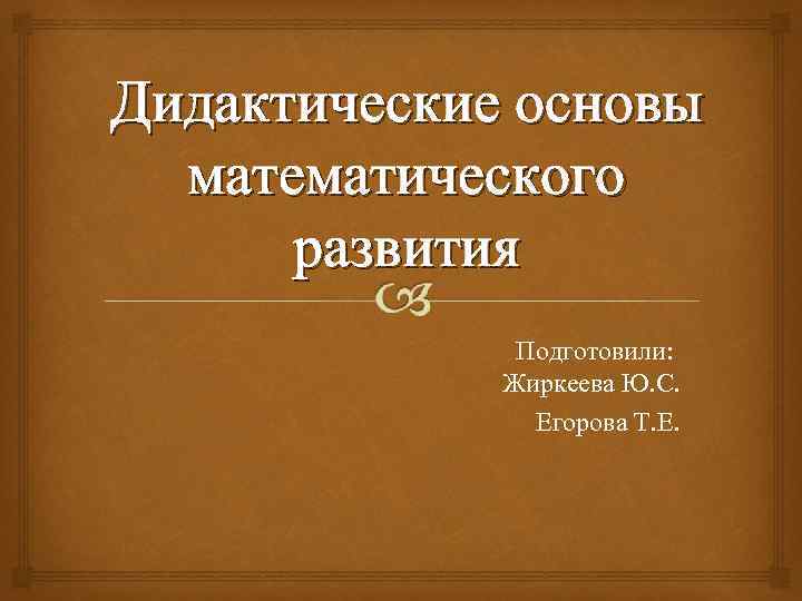 Дидактические основы математического развития Подготовили: Жиркеева Ю. С. Егорова Т. Е. 