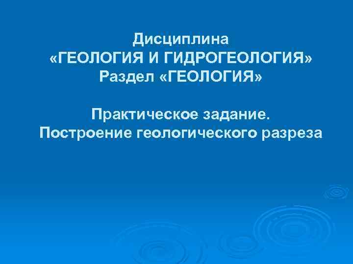 Дисциплина «ГЕОЛОГИЯ И ГИДРОГЕОЛОГИЯ» Раздел «ГЕОЛОГИЯ» Практическое задание. Построение геологического разреза 