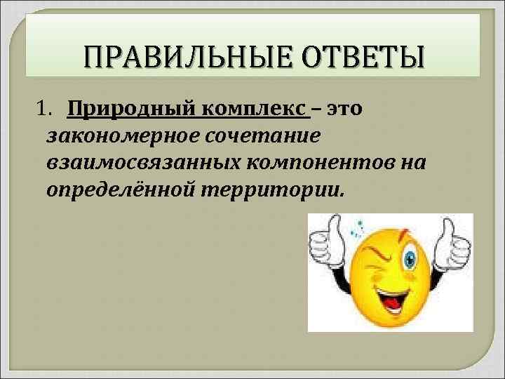 ПРАВИЛЬНЫЕ ОТВЕТЫ 1. Природный комплекс – это закономерное сочетание взаимосвязанных компонентов на определённой территории.