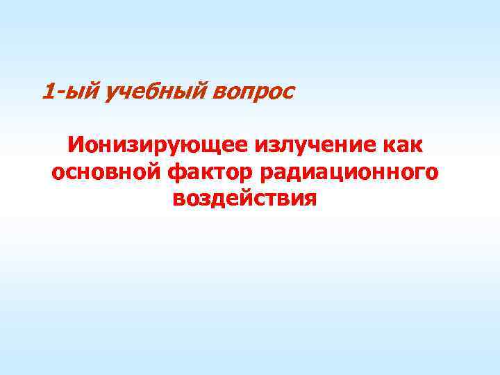 1 -ый учебный вопрос Ионизирующее излучение как основной фактор радиационного воздействия 