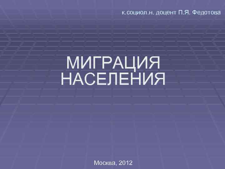    к. социол. н. доцент П. Я. Федотова МИГРАЦИЯ НАСЕЛЕНИЯ Москва, 2012