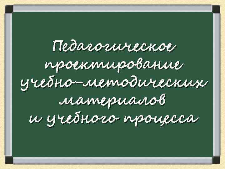   Педагогическое  проектирование учебно-методических материалов и учебного процесса 